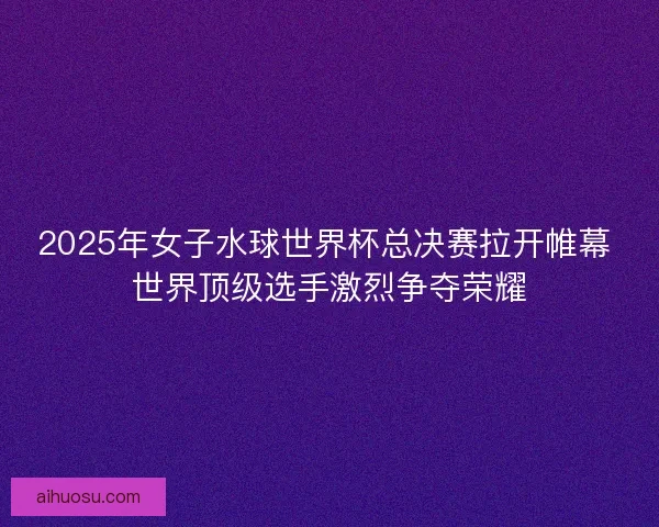2025年女子水球世界杯总决赛拉开帷幕 世界顶级选手激烈争夺荣耀