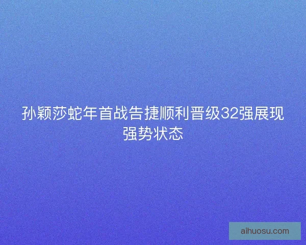 孙颖莎蛇年首战告捷顺利晋级32强展现强势状态