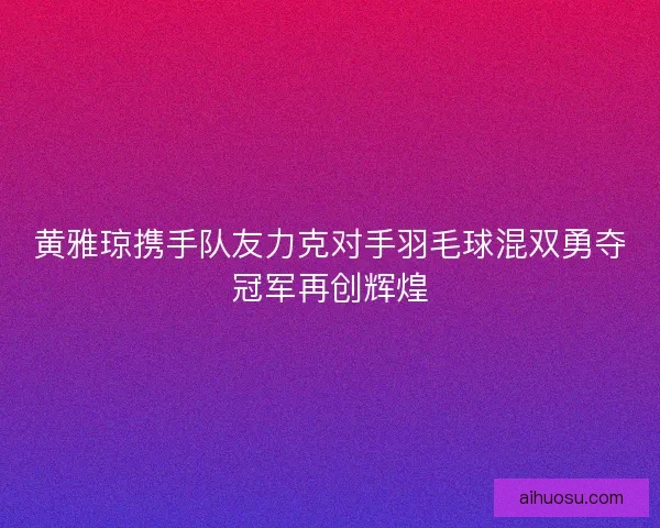 黄雅琼携手队友力克对手羽毛球混双勇夺冠军再创辉煌