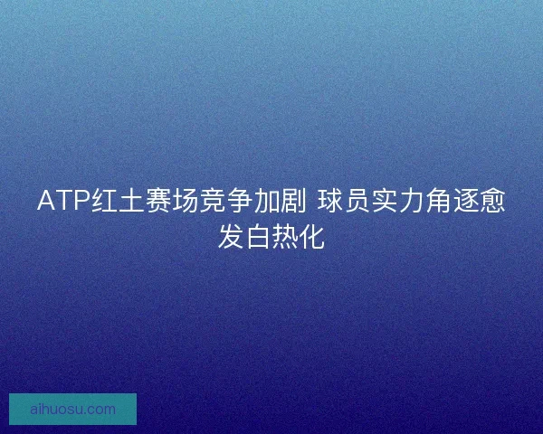 ATP红土赛场竞争加剧 球员实力角逐愈发白热化