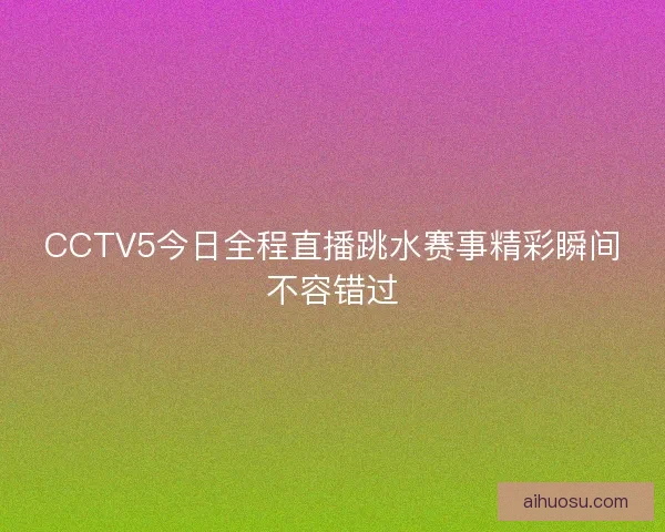 CCTV5今日全程直播跳水赛事精彩瞬间不容错过