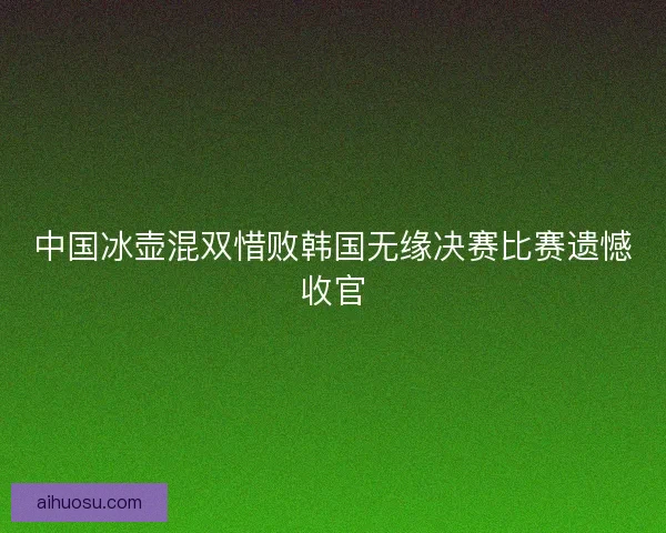 中国冰壶混双惜败韩国无缘决赛比赛遗憾收官