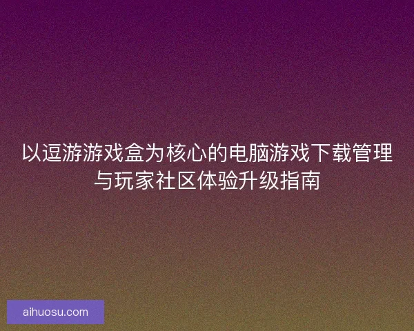 以逗游游戏盒为核心的电脑游戏下载管理与玩家社区体验升级指南