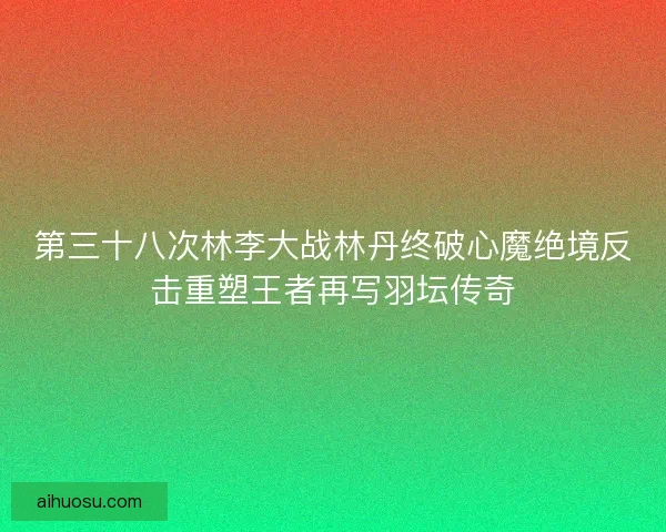 第三十八次林李大战林丹终破心魔绝境反击重塑王者再写羽坛传奇