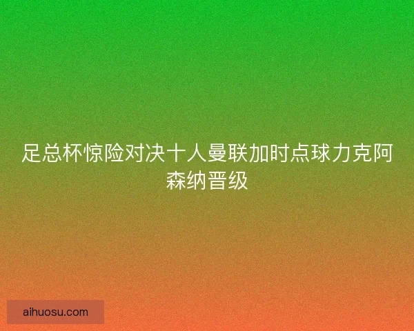 足总杯惊险对决十人曼联加时点球力克阿森纳晋级