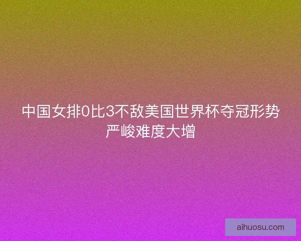 中国女排0比3不敌美国世界杯夺冠形势严峻难度大增
