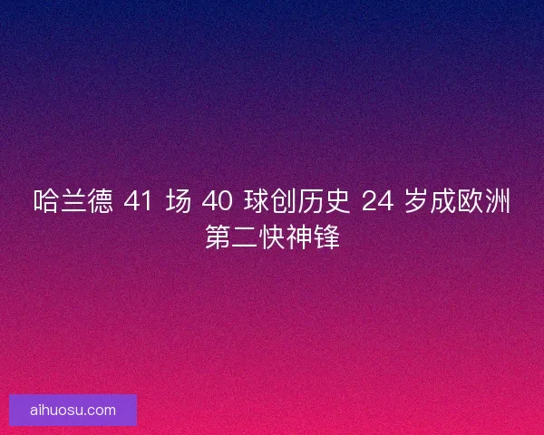 哈兰德 41 场 40 球创历史 24 岁成欧洲第二快神锋