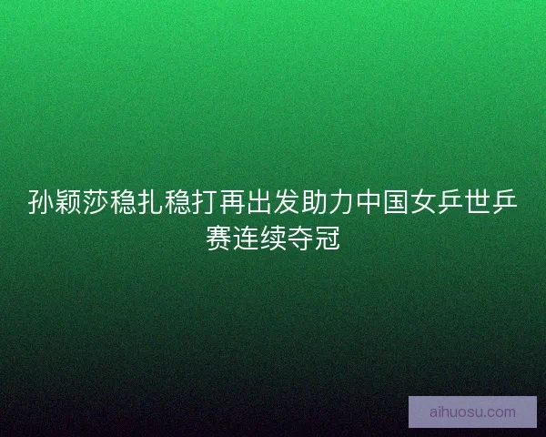 孙颖莎稳扎稳打再出发助力中国女乒世乒赛连续夺冠
