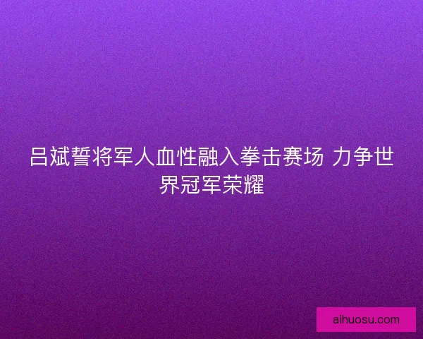 吕斌誓将军人血性融入拳击赛场 力争世界冠军荣耀