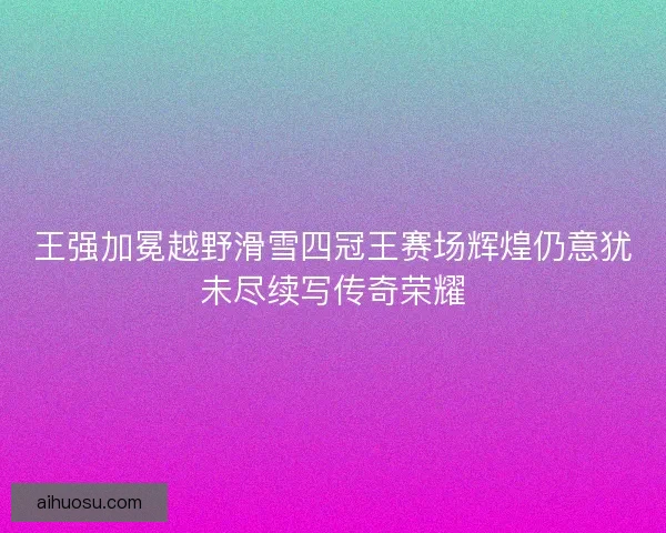 王强加冕越野滑雪四冠王赛场辉煌仍意犹未尽续写传奇荣耀