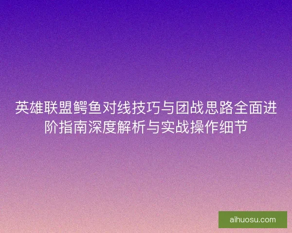 英雄联盟鳄鱼对线技巧与团战思路全面进阶指南深度解析与实战操作细节
