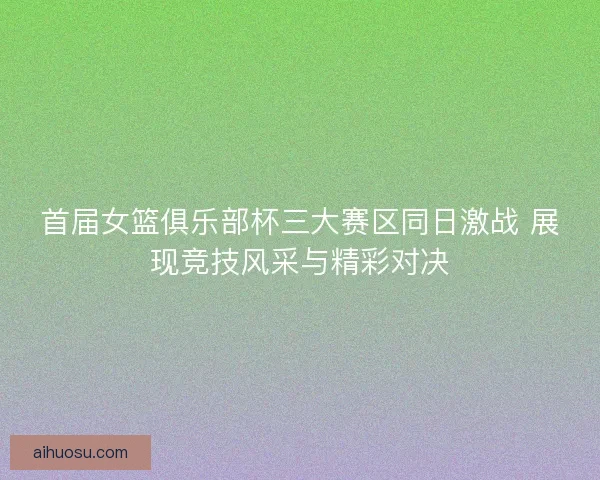 首届女篮俱乐部杯三大赛区同日激战 展现竞技风采与精彩对决