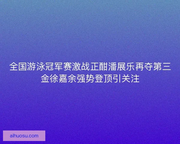 全国游泳冠军赛激战正酣潘展乐再夺第三金徐嘉余强势登顶引关注