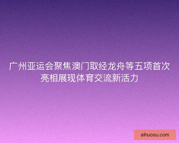 广州亚运会聚焦澳门取经龙舟等五项首次亮相展现体育交流新活力