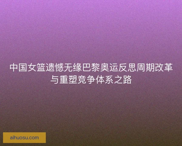中国女篮遗憾无缘巴黎奥运反思周期改革与重塑竞争体系之路